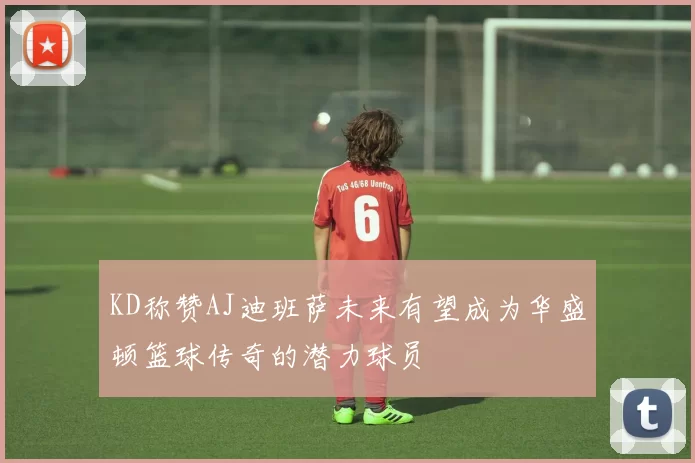 KD称赞AJ迪班萨未来有望成为华盛顿篮球传奇的潜力球员