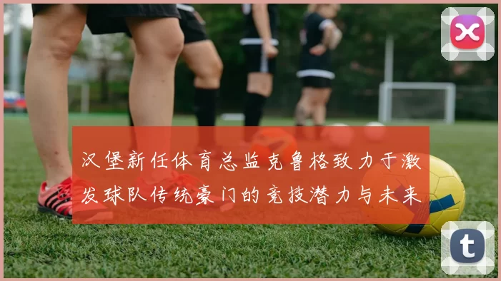 汉堡新任体育总监克鲁格致力于激发球队传统豪门的竞技潜力与未来发展