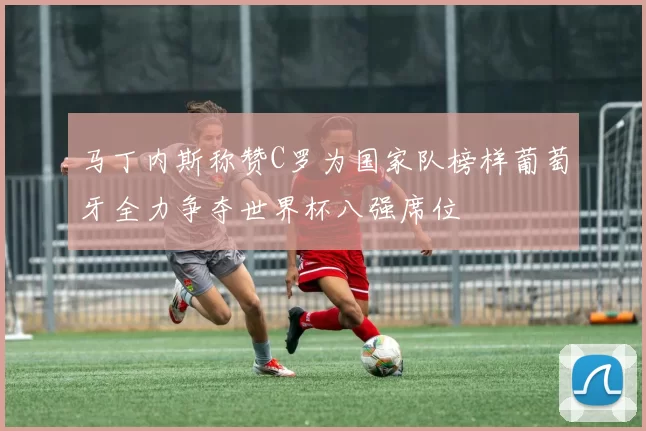 马丁内斯称赞C罗为国家队榜样葡萄牙全力争夺世界杯八强席位