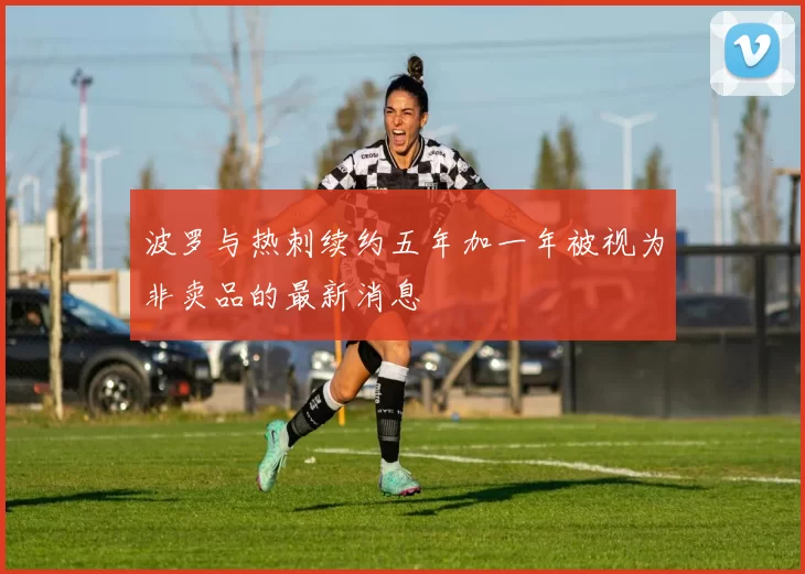 波罗与热刺续约五年加一年被视为非卖品的最新消息