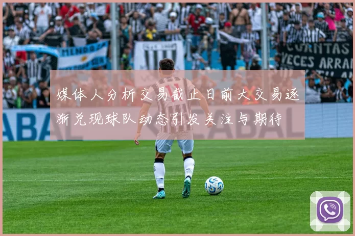 媒体人分析交易截止日前大交易逐渐兑现球队动态引发关注与期待