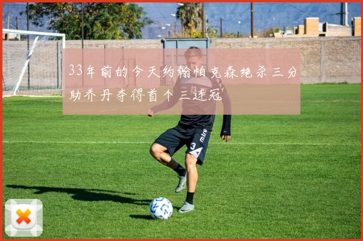 33年前的今天约翰帕克森绝杀三分助乔丹夺得首个三连冠