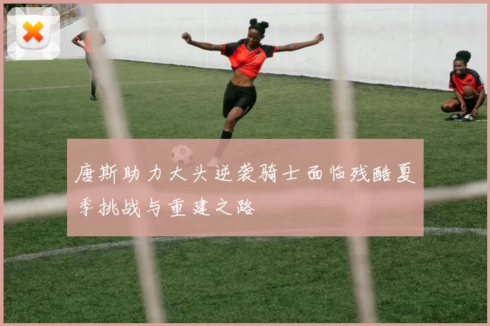 唐斯助力大头逆袭骑士面临残酷夏季挑战与重建之路